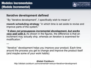 Modelos Incrementales
(Modelo Incremental)
Iterative development defined
‘’By “iterative development”, I specifically wish to mean a’’
rework scheduling strategy ‘’in which time is set aside to revise and
improve parts of the system.’’
‘’It does not presuppose incremental development, but works
very well with it. As shown in the figures, the difference is that an
increment may actually ship, whereas an iteration is examined for
modification.’‘
—
‘’Iterative’’ development helps you improve your product. Each time
around the process you get to change and improve the product itself
(and maybe some of your work habits)
Alistair Cockburn:
http://alistair.cockburn.us/Incremental+versus+iterative+development
 