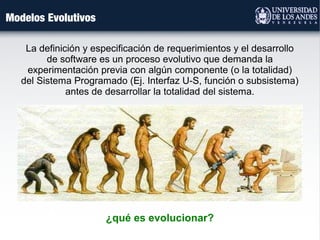 Modelos Evolutivos
La definición y especificación de requerimientos y el desarrollo
de software es un proceso evolutivo que demanda la
experimentación previa con algún componente (o la totalidad)
del Sistema Programado (Ej. Interfaz U-S, función o subsistema)
antes de desarrollar la totalidad del sistema.
¿qué es evolucionar?
 