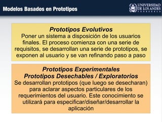 Modelos Basados en Prototipos
Prototipos Evolutivos
Poner un sistema a disposición de los usuarios
finales. El proceso comienza con una serie de
requisitos, se desarrollan una serie de prototipos, se
exponen al usuario y se van refinando paso a paso
Prototipos Experimentales
Prototipos Desechables / Exploratorios
Se desarrollan prototipos (que luego se desecharan)
para aclarar aspectos particulares de los
requerimientos del usuario. Este conocimiento se
utilizará para especificar/diseñar/desarrollar la
aplicación
 