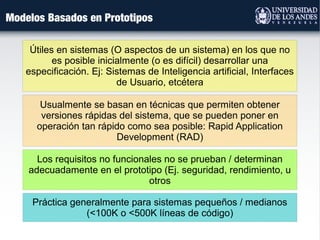 Práctica generalmente para sistemas pequeños / medianos
(<100K o <500K líneas de código)
Usualmente se basan en técnicas que permiten obtener
versiones rápidas del sistema, que se pueden poner en
operación tan rápido como sea posible: Rapid Application
Development (RAD)
Útiles en sistemas (O aspectos de un sistema) en los que no
es posible inicialmente (o es difícil) desarrollar una
especificación. Ej: Sistemas de Inteligencia artificial, Interfaces
de Usuario, etcétera
Modelos Basados en Prototipos
Los requisitos no funcionales no se prueban / determinan
adecuadamente en el prototipo (Ej. seguridad, rendimiento, u
otros
 