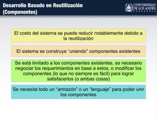 Desarrollo Basado en Reutilización
(Componentes)
El sistema se construye “uniendo” componentes existentes
El costo del sistema se puede reducir notablemente debido a
la reutilización
Se está limitado a los componentes existentes, es necesario
negociar los requerimientos en base a estos, o modificar los
componentes (lo que no siempre es fácil) para lograr
satisfacerlos (o ambas cosas)
Se necesita todo un “armazón” o un “lenguaje” para poder unir
los componentes
 