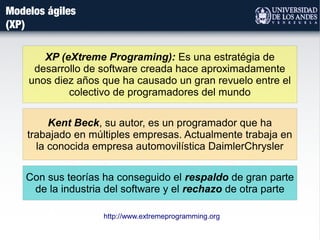 Modelos ágiles
(XP)
XP (eXtreme Programing): Es una estratégia de
desarrollo de software creada hace aproximadamente
unos diez años que ha causado un gran revuelo entre el
colectivo de programadores del mundo
Kent Beck, su autor, es un programador que ha
trabajado en múltiples empresas. Actualmente trabaja en
la conocida empresa automovilística DaimlerChrysler
Con sus teorías ha conseguido el respaldo de gran parte
de la industria del software y el rechazo de otra parte
http://www.extremeprogramming.org
 