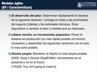 Modelos ágiles
(XP / Características)
1) El desarrollo del plan: Determinar rápidamente el alcance
de la siguiente iteración / entrega en base a las prioridades
del negocio (cliente) y los estimados técnicos. Estar
dispuestos a cambiar el plan a medida que es necesario.
2) Liberar mucho, en incrementos pequeños: Poner el
sistema en producción los más rápido posible (el mínimo
necesario) y desarrollar las siguientes versiones con el ciclo
lo mas corto posible.
3) Diseño simple: Mantener el diseño lo más simple posible
(KISS: Keep it Simple Stup$%#id), concentrarse en el
presente y no en el futuro
(YAGNI: You ain't going to need it)
 