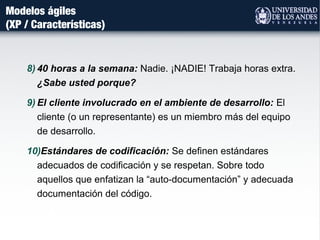 Modelos ágiles
(XP / Características)
8) 40 horas a la semana: Nadie. ¡NADIE! Trabaja horas extra.
¿Sabe usted porque?
9) El cliente involucrado en el ambiente de desarrollo: El
cliente (o un representante) es un miembro más del equipo
de desarrollo.
10)Estándares de codificación: Se definen estándares
adecuados de codificación y se respetan. Sobre todo
aquellos que enfatizan la “auto-documentación” y adecuada
documentación del código.
 