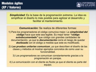 Simplicidad: Es la base de la programación extrema. La idea es
simplificar el diseño lo más posible para agilizar el desarrollo y
facilitar el mantenimiento.
Modelos ágiles
(XP / Valores)
Comunicación: Se realiza de diferentes formas:
1) Para los programadores el código comunica mejor. La simplicidad del
código hace que este sea legible. Es mejor tener “código
autodocumentado” que código con grandes cantidades de
documentación, ya que la documentación corre el riesgo de quedar
desfasada con el código a medida que este es modificado.
2) Las pruebas unitarias comunican, ya que describen el diseño de las
clases y métodos al mostrar ejemplos concretos de como usar su
funcionalidad.
3) Los programadores se comunican constantemente gracias a la
programación en parejas.
4) La comunicación con el cliente es fluida ya que el cliente es parte del
equipo.
 