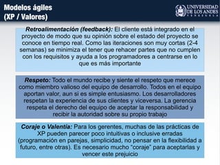Modelos ágiles
(XP / Valores)
Retroalimentación (feedback): El cliente está integrado en el
proyecto de modo que su opinión sobre el estado del proyecto se
conoce en tiempo real. Como las iteraciones son muy cortas (2-4
semanas) se minimiza el tener que rehacer partes que no cumplen
con los requisitos y ayuda a los programadores a centrarse en lo
que es más importante
Coraje o Valentía: Para los gerentes, muchas de las prácticas de
XP pueden parecer poco intuitivas o inclusive erradas
(programación en parejas, simplicidad, no pensar en la flexibilidad a
futuro, entre otras). Es necesario mucho “coraje” para aceptarlas y
vencer este prejuicio
Respeto: Todo el mundo recibe y siente el respeto que merece
como miembro valioso del equipo de desarrollo. Todos en el equipo
aportan valor, aun si es simple entusiasmo. Los desarrolladores
respetan la experiencia de sus clientes y viceversa. La gerencia
respeta el derecho del equipo de aceptar la responsabilidad y
recibir la autoridad sobre su propio trabajo
 