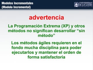 Modelos Incrementales
(Modelo Incremental)
advertencia
La Programación Extrema (XP) y otros
métodos no significan desarrollar “sin
método”
Los métodos ágiles requieren en el
fondo mucha disciplina para poder
ejecutarlos y mantener el orden de
forma satisfactoria
 