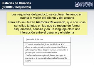 Historias de Usuarios
(SCRUM / Requisitos)
Los requisitos del producto se capturan teniendo en
cuenta la visión del cliente y del usuario
Para ello se utilizan historias de usuario, que son unas
sencillas tarjetas en las que se recoge de forma
esquemática, sencilla y en un lenguaje claro una
interacción entre el usuario y el sistema
Generación de Factura
El usuario introduce la información del cliente. Si el 
cliente ya está registrado con sólo introducir la cédula se 
deben cargar sus datos. Luego se ingresan los elementos a 
facturar y las cantidades de cada elemento.
Finalmente el sistema registra la factura y es capaz de 
imprimirla en la impresora local asociada al terminal del 
usuario
 