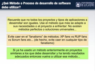 ¿Qué Método o Proceso de desarrollo de software
debo utilizar?
Evite caer en el “fanatismo” de métodos: XP fans vs RUP fans
vs Scrum fans etc... (de hecho, evite caer en cualquier tipo de
fanatismo)
Recuerde que no todos los proyectos y tipos de aplicaciones a
desarrollar son iguales. Use el método que más se adapte a
sus necesidades o al proyecto a enfrentar: No existen
métodos perfectos o soluciones universales...
Si ya ha usado un método anteriormente en proyectos
similares a los que debe desarrollar y ha tenido resultados
adecuados entonces vuelva a utilizar ese método...
 