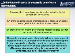 ¿Qué Método o Proceso de desarrollo de software
debo utilizar?
Recuerde que en el fondo el método NO es lo importante, el
método no es el fin. El método es sólo una herramienta para
lograr el verdadero objetivo: terminar el proyecto a tiempo,
dentro del presupuesto y con las características requeridas.
¡Mantenga siempre la mira y la concentración en el
producto, que es el verdadero objetivo!
En grandes aplicaciones empresariales el proceso unificado
puede generar los resultados adecuados
En proyectos pequeños / medianos los métodos ágiles
pueden ser adecuados
En proyectos con mucho personal los métodos ágiles pueden
no ser el enfoque adecuado
 