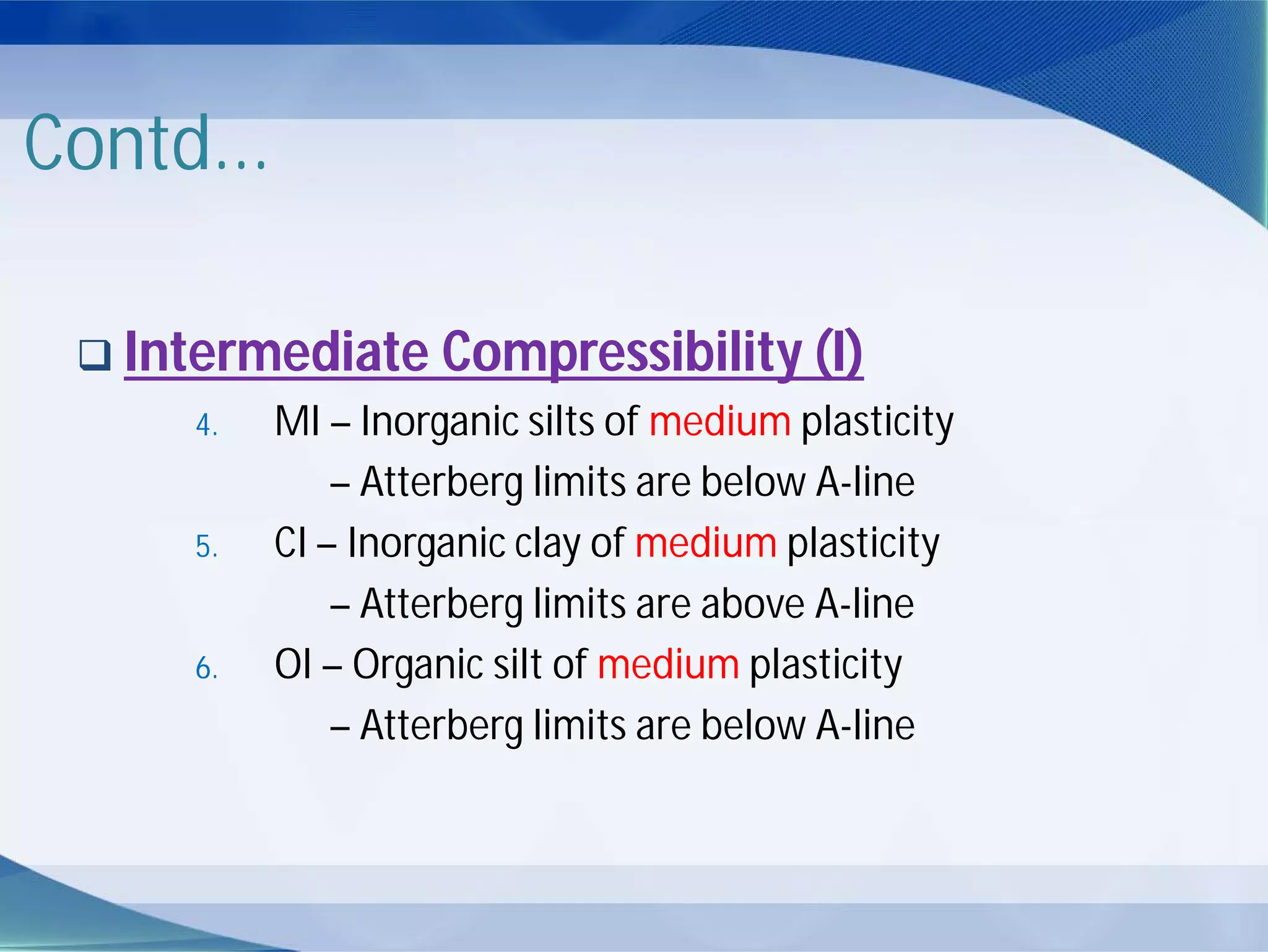 Contd...
 Intermediate Compressibility (I)
4. MI – Inorganic silts of medium plasticity
– Atterberg limits are below A-line
5. CI – Inorganic clay of medium plasticity
– Atterberg limits are above A-line
6. OI – Organic silt of medium plasticity
– Atterberg limits are below A-line
 