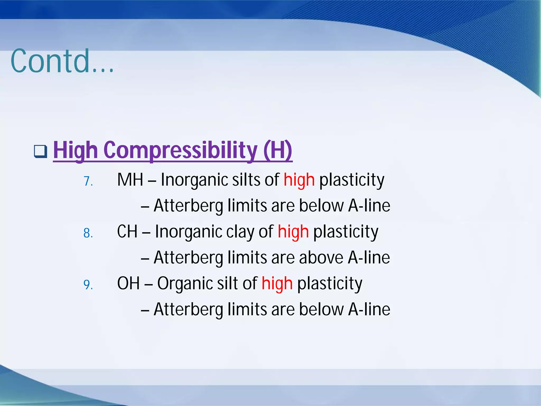Contd...
 High Compressibility (H)
7. MH – Inorganic silts of high plasticity
– Atterberg limits are below A-line
8. CH – Inorganic clay of high plasticity
– Atterberg limits are above A-line
9. OH – Organic silt of high plasticity
– Atterberg limits are below A-line
 
