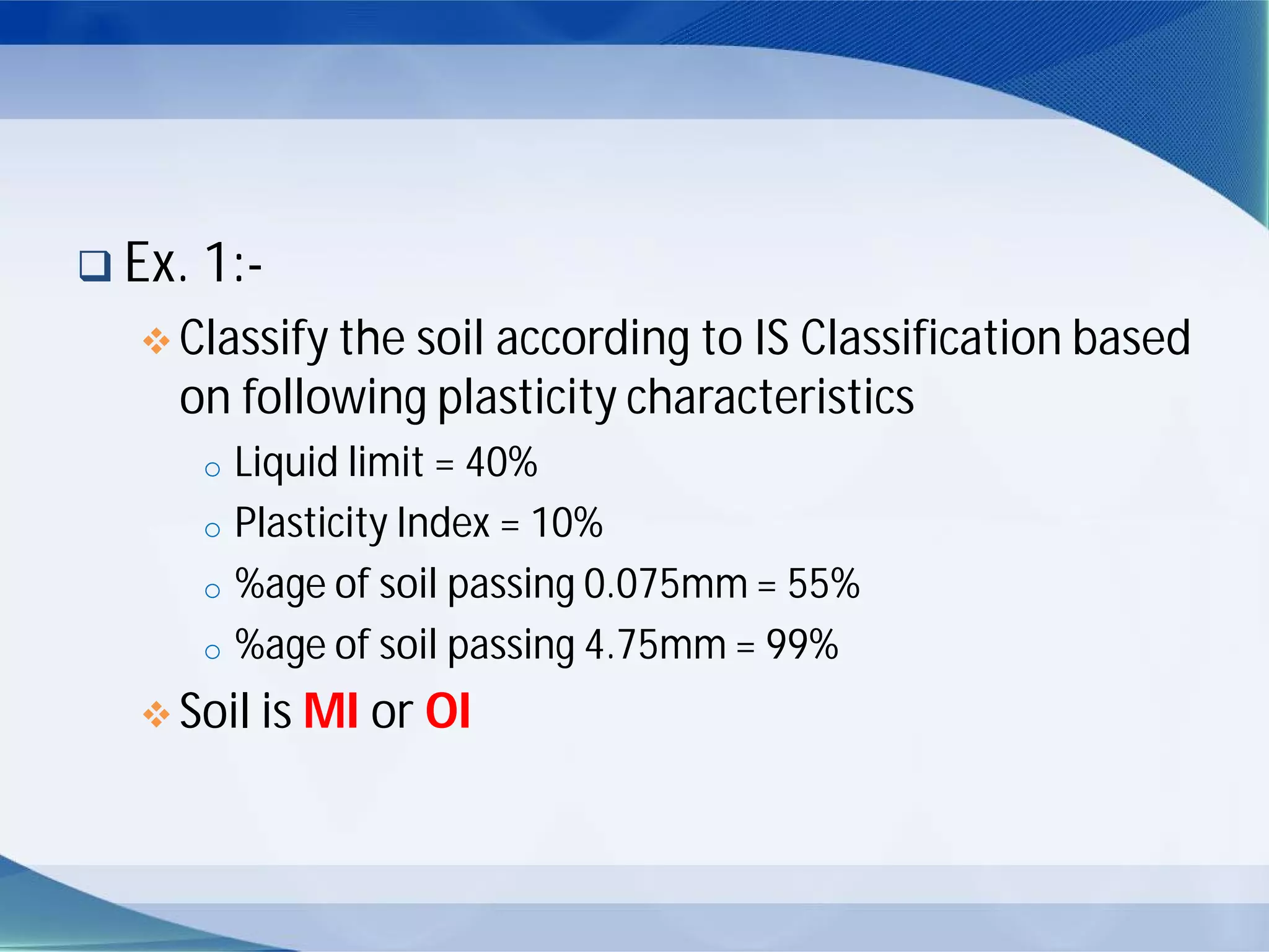  Ex. 1:-
 Classify the soil according to IS Classification based
on following plasticity characteristics
o Liquid limit = 40%
o Plasticity Index = 10%
o %age of soil passing 0.075mm = 55%
o %age of soil passing 4.75mm = 99%
 Soil is MI or OI
 