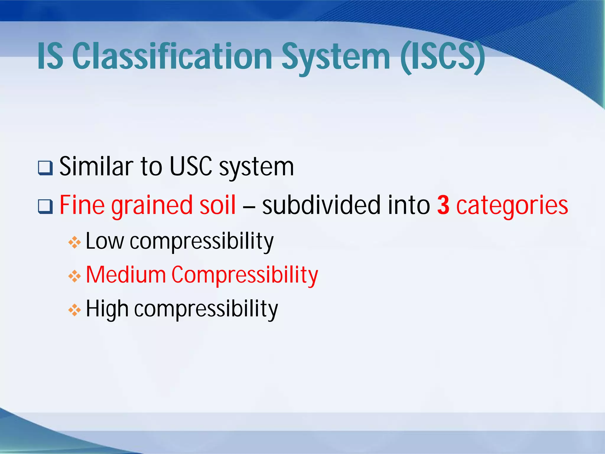 IS Classification System (ISCS)
 Similar to USC system
 Fine grained soil – subdivided into 3 categories
 Low compressibility
 Medium Compressibility
 High compressibility
 