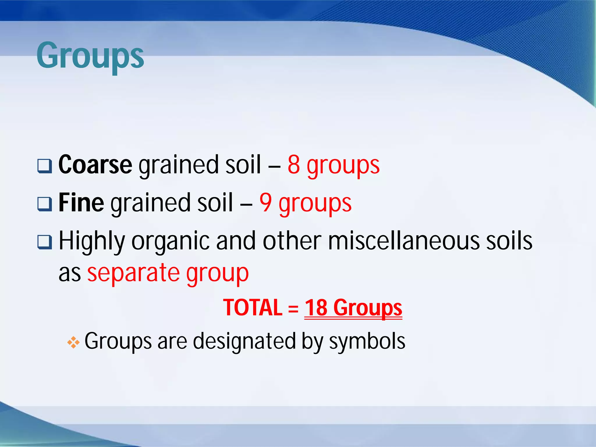 Groups
 Coarse grained soil – 8 groups
 Fine grained soil – 9 groups
 Highly organic and other miscellaneous soils
as separate group
TOTAL = 18 Groups
 Groups are designated by symbols
 