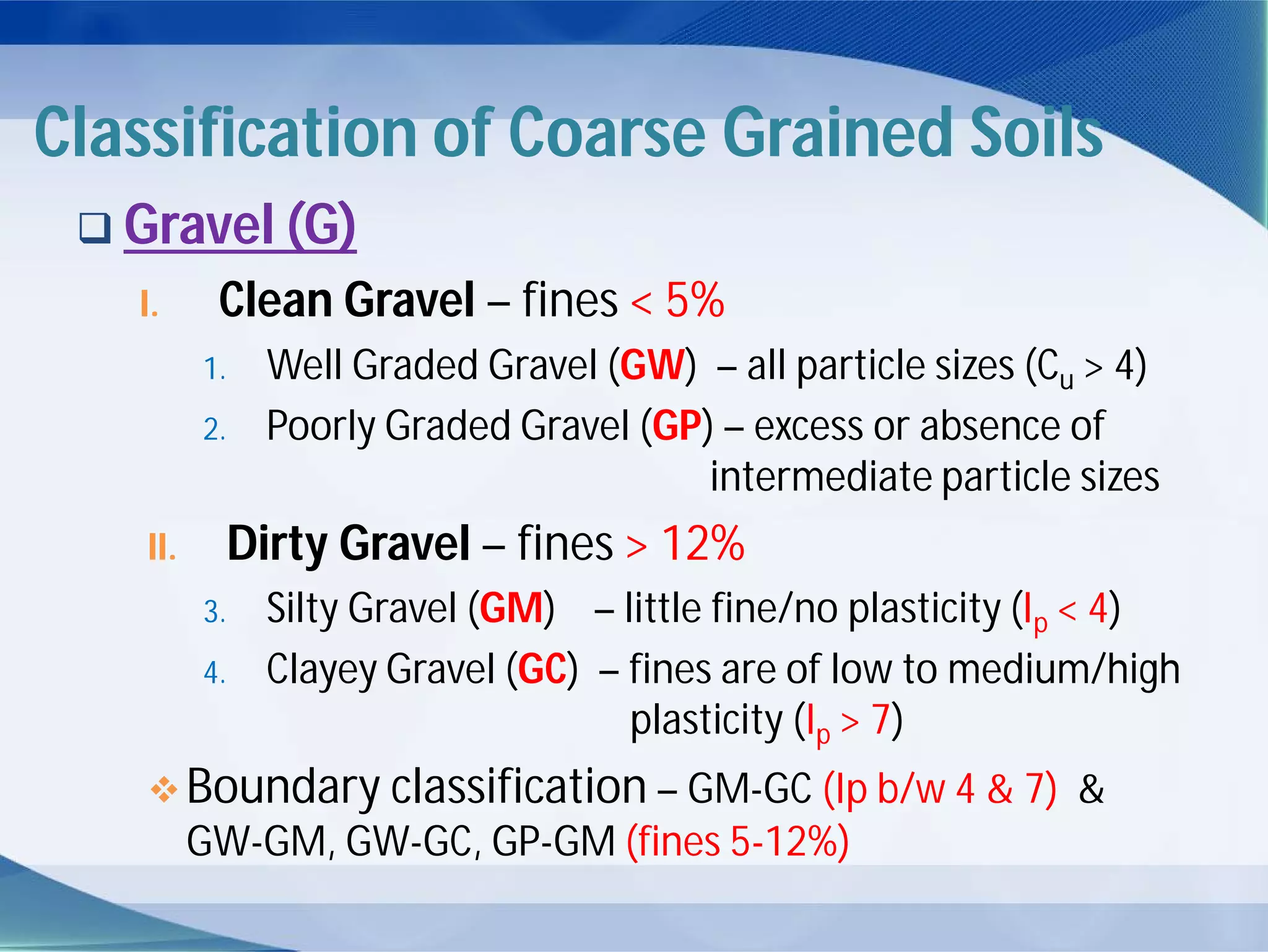 Classification of Coarse Grained Soils
 Gravel (G)
I. Clean Gravel – fines < 5%
1. Well Graded Gravel (GW) – all particle sizes (Cu > 4)
2. Poorly Graded Gravel (GP) – excess or absence of
intermediate particle sizes
II. Dirty Gravel – fines > 12%
3. Silty Gravel (GM) – little fine/no plasticity (Ip < 4)
4. Clayey Gravel (GC) – fines are of low to medium/high
plasticity (Ip > 7)
Boundary classification – GM-GC (Ip b/w 4 & 7) &
GW-GM, GW-GC, GP-GM (fines 5-12%)
 