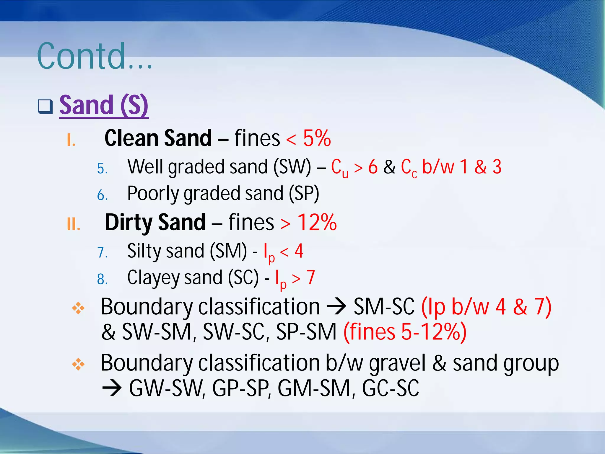 Contd...
 Sand (S)
I. Clean Sand – fines < 5%
5. Well graded sand (SW) – Cu > 6 & Cc b/w 1 & 3
6. Poorly graded sand (SP)
II. Dirty Sand – fines > 12%
7. Silty sand (SM) - Ip < 4
8. Clayey sand (SC) - Ip > 7
 Boundary classification  SM-SC (Ip b/w 4 & 7)
& SW-SM, SW-SC, SP-SM (fines 5-12%)
 Boundary classification b/w gravel & sand group
 GW-SW, GP-SP, GM-SM, GC-SC
 