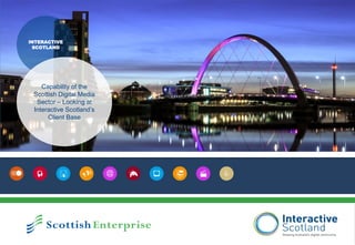   @
INTERACTIVE
SCOTLAND
Capability of the
Scottish Digital Media
Sector – Looking at
Interactive Scotland’s
Client Base
 