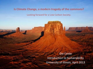Is Climate Change, a modern tragedy of the commons?
         Looking forward for a Low Carbon Society.




                                     Gio Conte
                           Introduction to Sustainability
                          University of Illinois, April 2013
 