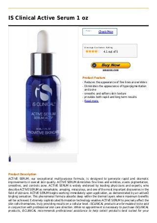 IS Clinical Active Serum 1 oz

                                                                Price :
                                                                          Check Price



                                                               Average Customer Rating

                                                                              4.1 out of 5




                                                           Product Feature
                                                           q   Reduces the appearance of fine lines are wrinkles
                                                           q   Diminishes the appearance of hyperpigmentation
                                                               and acne
                                                           q   smooths and softens skin texture
                                                           q   provides both rapid and long term results
                                                           q   Read more




Product Description
ACTIVE SERUM, our exceptional multipurpose formula, is designed to generate rapid and dramatic
improvements in overall skin quality. ACTIVE SERUM diminishes fine lines and wrinkles, evens pigmentation,
smoothes, and controls acne. ACTIVE SERUM is widely endorsed by leading physicians and experts, who
describe ACTIVE SERUM as remarkable, amazing, miraculous, and one of the most important discoveries in the
field of skincare. ACTIVE SERUM begins working immediately upon application, as demonstrated by an activeÓ
tingling sensation. This phenomenal formula absorbs deep within the dermal layers where maximum benefits
will be achieved. Extremely sophisticated formulation technology enables ACTIVE SERUM to precisely affect the
skin cells themselves, truly providing results on a cellular level. iSCLINICAL products are formulated to be sold
in conjunction with professional skin care direction. While no appointment is necessary to purchase iSCLINICAL
products, iSCLINICAL recommends professional assistance to help select products best suited for your
 