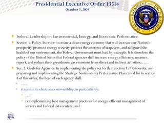 Presidential Executive Order 13514
                                    October 5, 2009




 Federal Leadership in Environmental, Energy, and Economic Performance
 Section 1. Policy. In order to create a clean energy economy that will increase our Nation's
  prosperity, promote energy security, protect the interests of taxpayers, and safeguard the
  health of our environment, the Federal Government must lead by example. It is therefore the
  policy of the United States that Federal agencies shall increase energy efficiency; measure,
  report, and reduce their greenhouse gas emissions from direct and indirect activities; …..
 Sec. 2. Goals for Agencies. In implementing the policy set forth in section 1 of this order, and
  preparing and implementing the Strategic Sustainability Performance Plan called for in section
  8 of this order, the head of each agency shall:
  ◦ …..
  ◦ (i) promote electronics stewardship, in particular by:
      …..
      (v) implementing best management practices for energy-efficient management of
         servers and Federal data centers; and
 