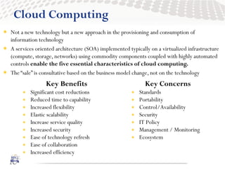 Cloud Computing
 Not a new technology but a new approach in the provisioning and consumption of
  information technology
 A services oriented architecture (SOA) implemented typically on a virtualized infrastructure
  (compute, storage, networks) using commodity components coupled with highly automated
  controls enable the five essential characteristics of cloud computing.
 The “sale” is consultative based on the business model change, not on the technology
                  Key Benefits                               Key Concerns
           Significant cost reductions                   Standards
           Reduced time to capability                    Portability
           Increased flexibility                         Control/Availability
           Elastic scalability                           Security
           Increase service quality                      IT Policy
           Increased security                            Management / Monitoring
           Ease of technology refresh                    Ecosystem
           Ease of collaboration
           Increased efficiency
 