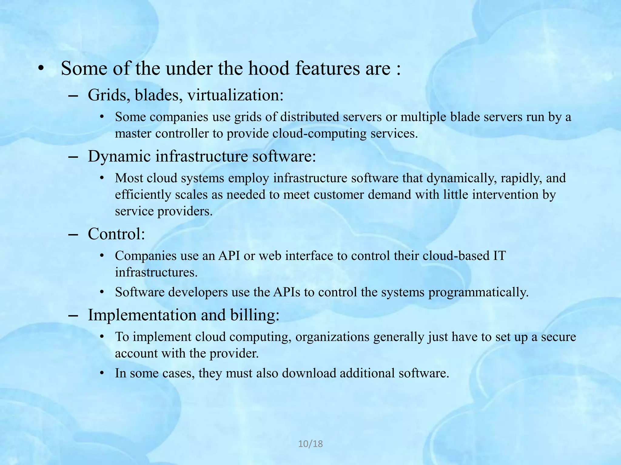 • Some of the under the hood features are :
   – Grids, blades, virtualization:
       • Some companies use grids of distributed servers or multiple blade servers run by a
         master controller to provide cloud-computing services.
   – Dynamic infrastructure software:
       • Most cloud systems employ infrastructure software that dynamically, rapidly, and
         efficiently scales as needed to meet customer demand with little intervention by
         service providers.
   – Control:
       • Companies use an API or web interface to control their cloud-based IT
         infrastructures.
       • Software developers use the APIs to control the systems programmatically.
   – Implementation and billing:
       • To implement cloud computing, organizations generally just have to set up a secure
         account with the provider.
       • In some cases, they must also download additional software.




                                          10/18
 