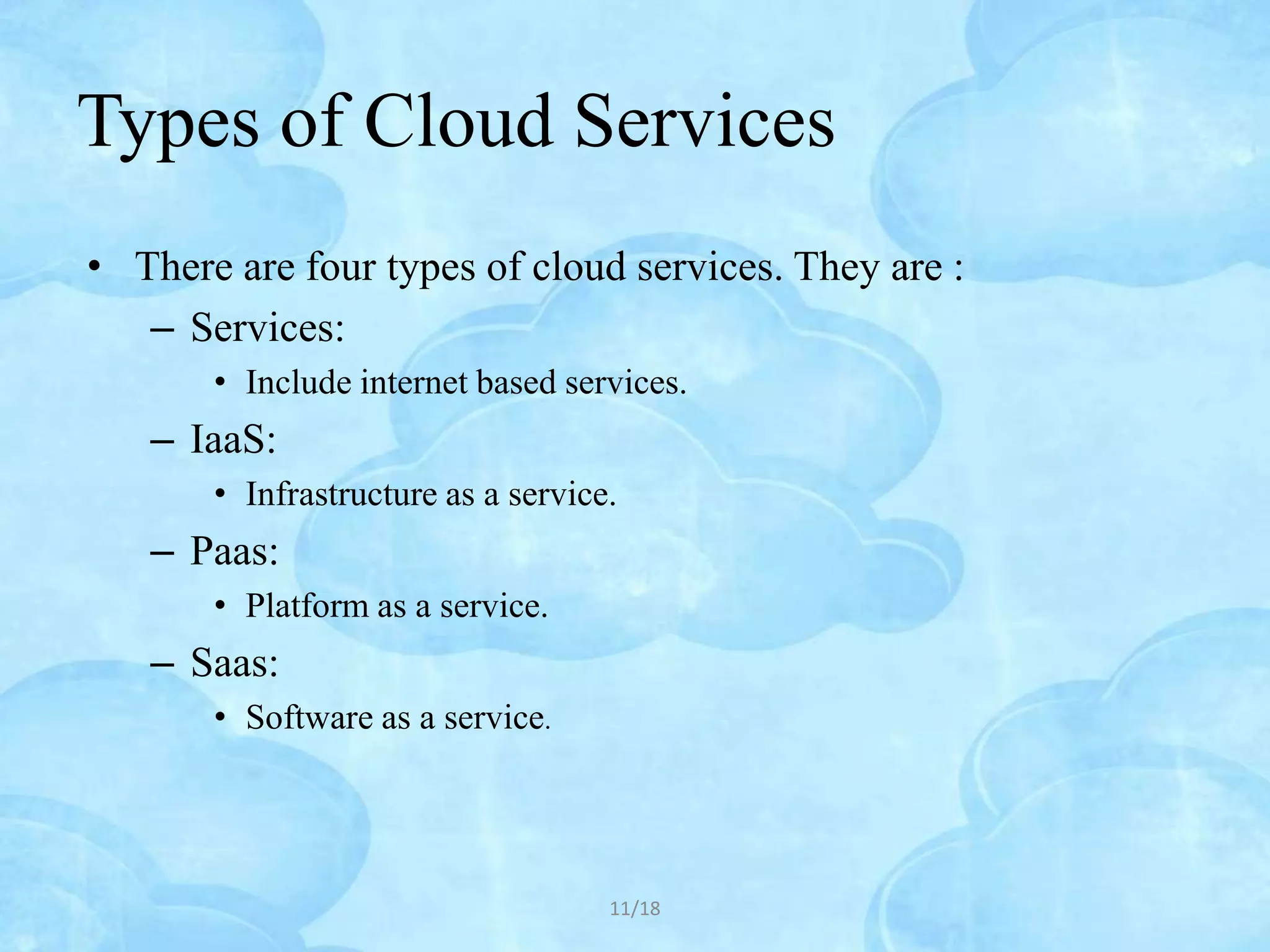 Types of Cloud Services
• There are four types of cloud services. They are :
   – Services:
       • Include internet based services.
   – IaaS:
       • Infrastructure as a service.
   – Paas:
       • Platform as a service.
   – Saas:
       • Software as a service.




                                    11/18
 
