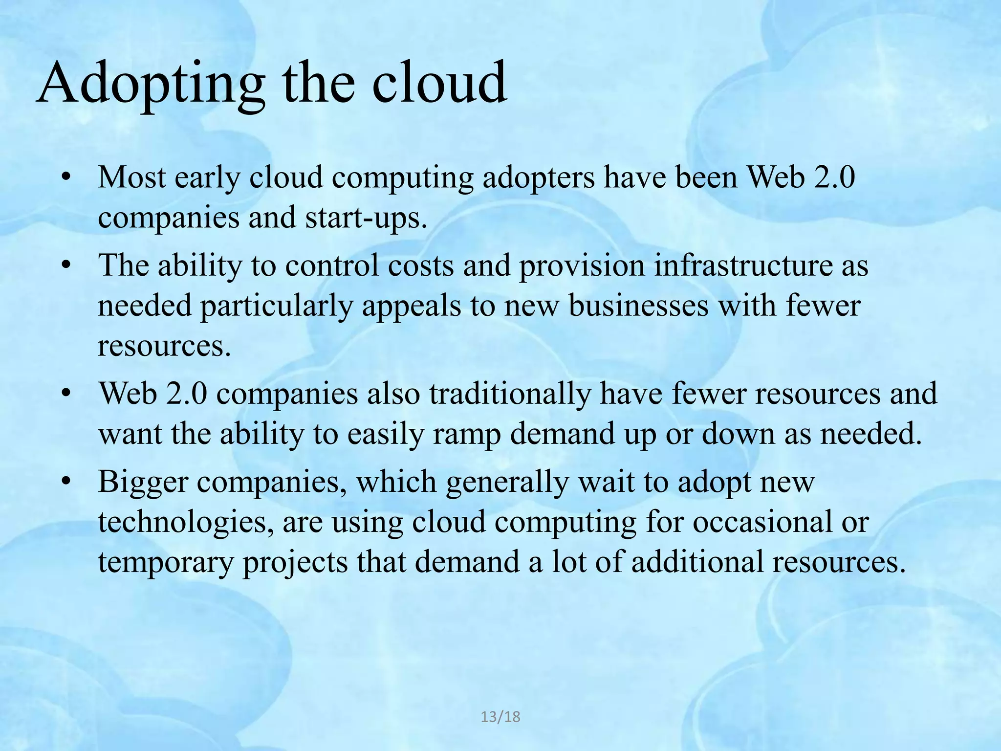 Adopting the cloud
• Most early cloud computing adopters have been Web 2.0
  companies and start-ups.
• The ability to control costs and provision infrastructure as
  needed particularly appeals to new businesses with fewer
  resources.
• Web 2.0 companies also traditionally have fewer resources and
  want the ability to easily ramp demand up or down as needed.
• Bigger companies, which generally wait to adopt new
  technologies, are using cloud computing for occasional or
  temporary projects that demand a lot of additional resources.



                              13/18
 