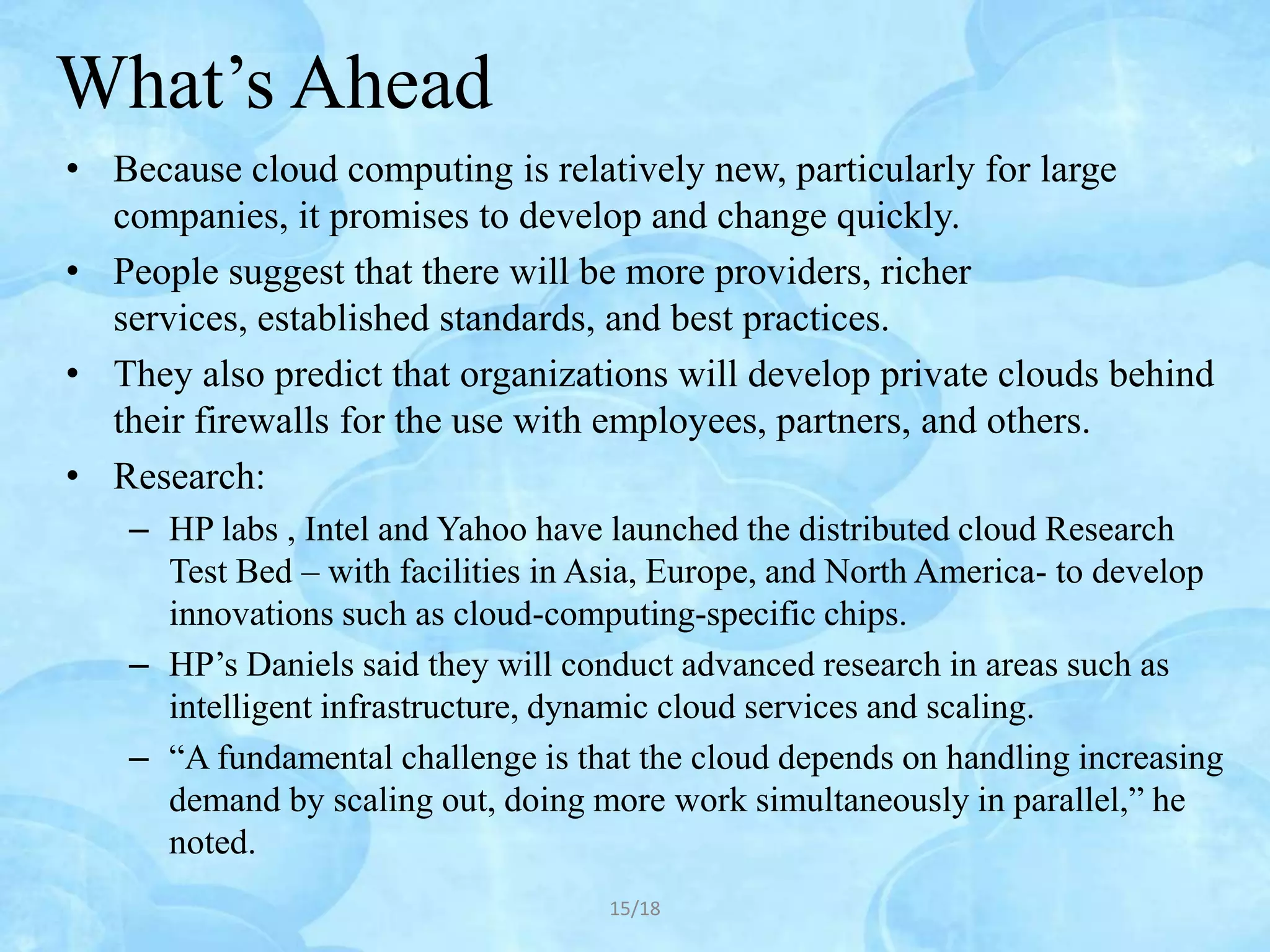What’s Ahead
• Because cloud computing is relatively new, particularly for large
  companies, it promises to develop and change quickly.
• People suggest that there will be more providers, richer
  services, established standards, and best practices.
• They also predict that organizations will develop private clouds behind
  their firewalls for the use with employees, partners, and others.
• Research:
    – HP labs , Intel and Yahoo have launched the distributed cloud Research
      Test Bed – with facilities in Asia, Europe, and North America- to develop
      innovations such as cloud-computing-specific chips.
    – HP’s Daniels said they will conduct advanced research in areas such as
      intelligent infrastructure, dynamic cloud services and scaling.
    – “A fundamental challenge is that the cloud depends on handling increasing
      demand by scaling out, doing more work simultaneously in parallel,” he
      noted.
                                    15/18
 
