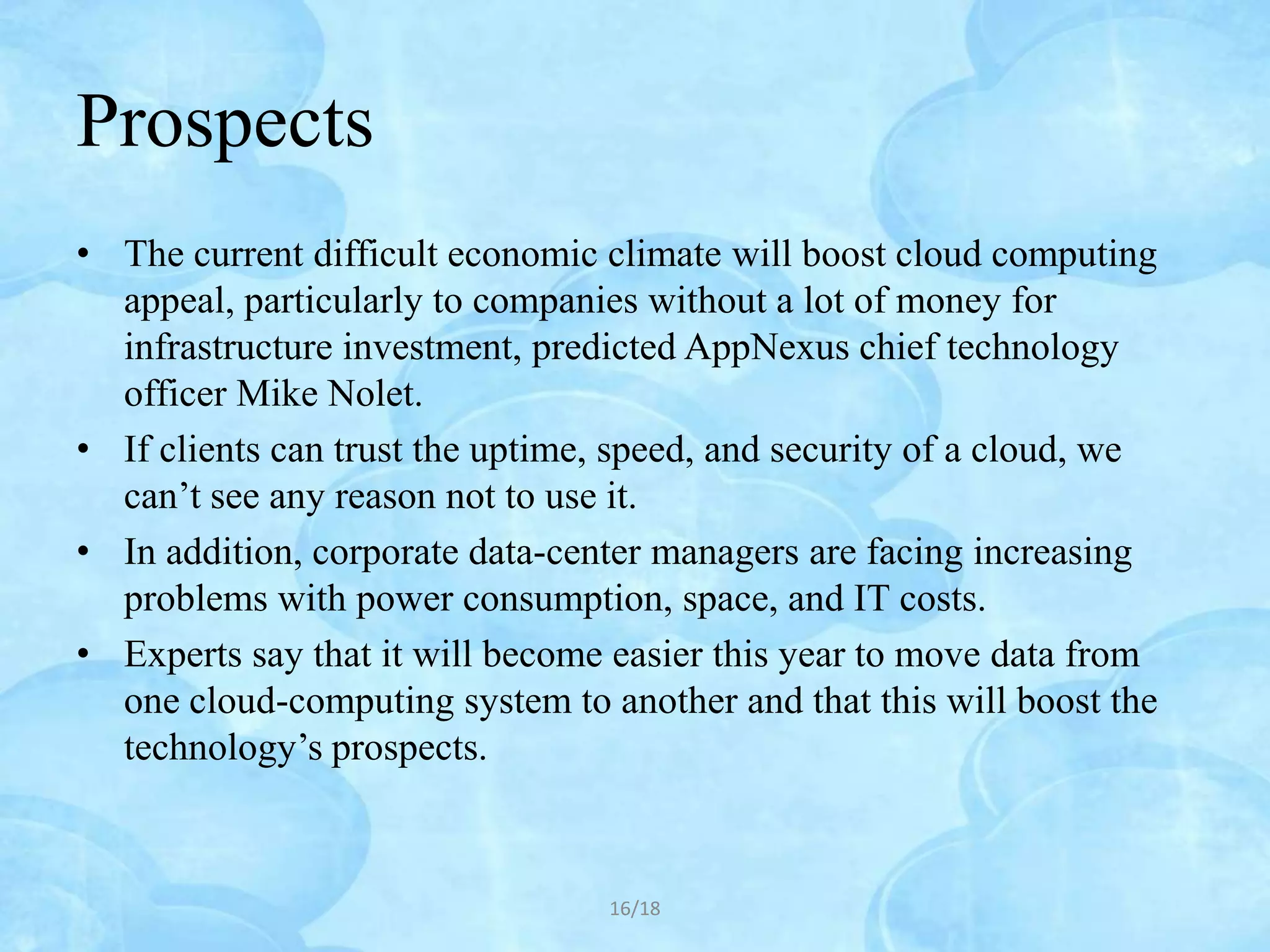Prospects
• The current difficult economic climate will boost cloud computing
  appeal, particularly to companies without a lot of money for
  infrastructure investment, predicted AppNexus chief technology
  officer Mike Nolet.
• If clients can trust the uptime, speed, and security of a cloud, we
  can’t see any reason not to use it.
• In addition, corporate data-center managers are facing increasing
  problems with power consumption, space, and IT costs.
• Experts say that it will become easier this year to move data from
  one cloud-computing system to another and that this will boost the
  technology’s prospects.



                                  16/18
 