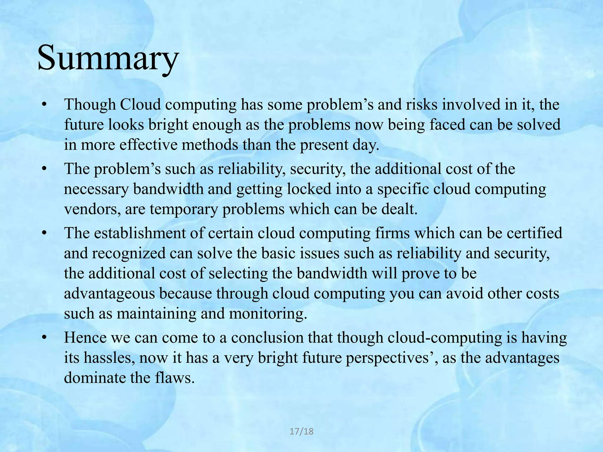 Summary
• Though Cloud computing has some problem’s and risks involved in it, the
  future looks bright enough as the problems now being faced can be solved
  in more effective methods than the present day.
• The problem’s such as reliability, security, the additional cost of the
  necessary bandwidth and getting locked into a specific cloud computing
  vendors, are temporary problems which can be dealt.
• The establishment of certain cloud computing firms which can be certified
  and recognized can solve the basic issues such as reliability and security,
  the additional cost of selecting the bandwidth will prove to be
  advantageous because through cloud computing you can avoid other costs
  such as maintaining and monitoring.
• Hence we can come to a conclusion that though cloud-computing is having
  its hassles, now it has a very bright future perspectives’, as the advantages
  dominate the flaws.


                                     17/18
 