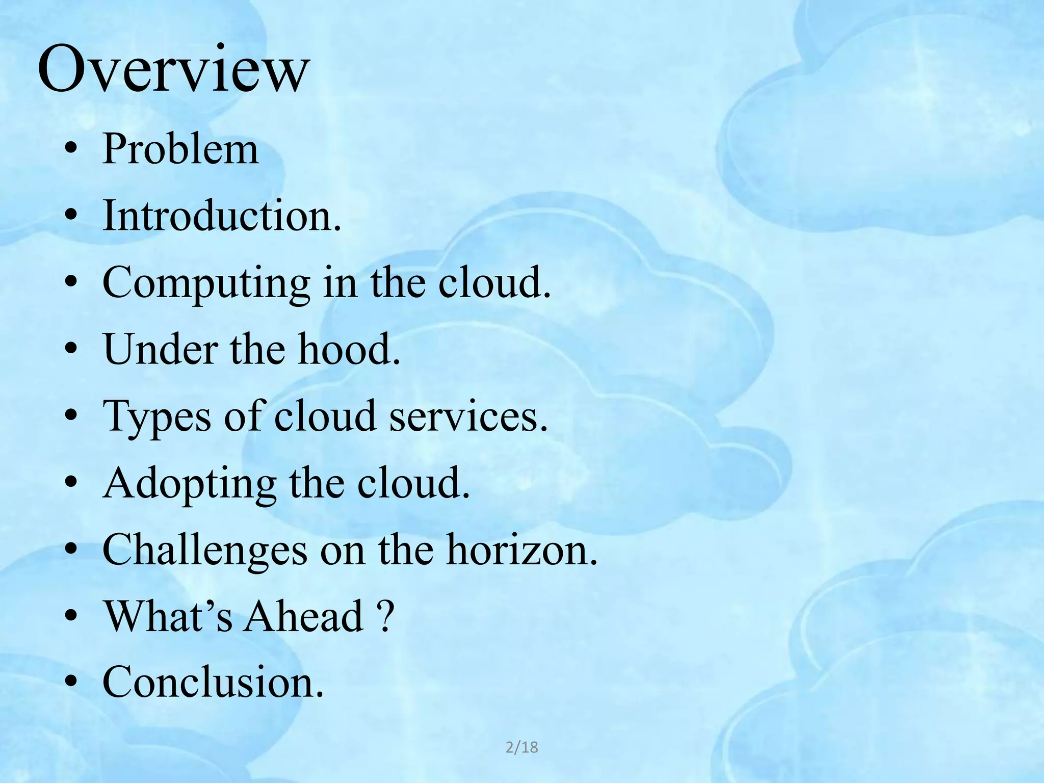 Overview
•   Problem
•   Introduction.
•   Computing in the cloud.
•   Under the hood.
•   Types of cloud services.
•   Adopting the cloud.
•   Challenges on the horizon.
•   What’s Ahead ?
•   Conclusion.
                         2/18
 