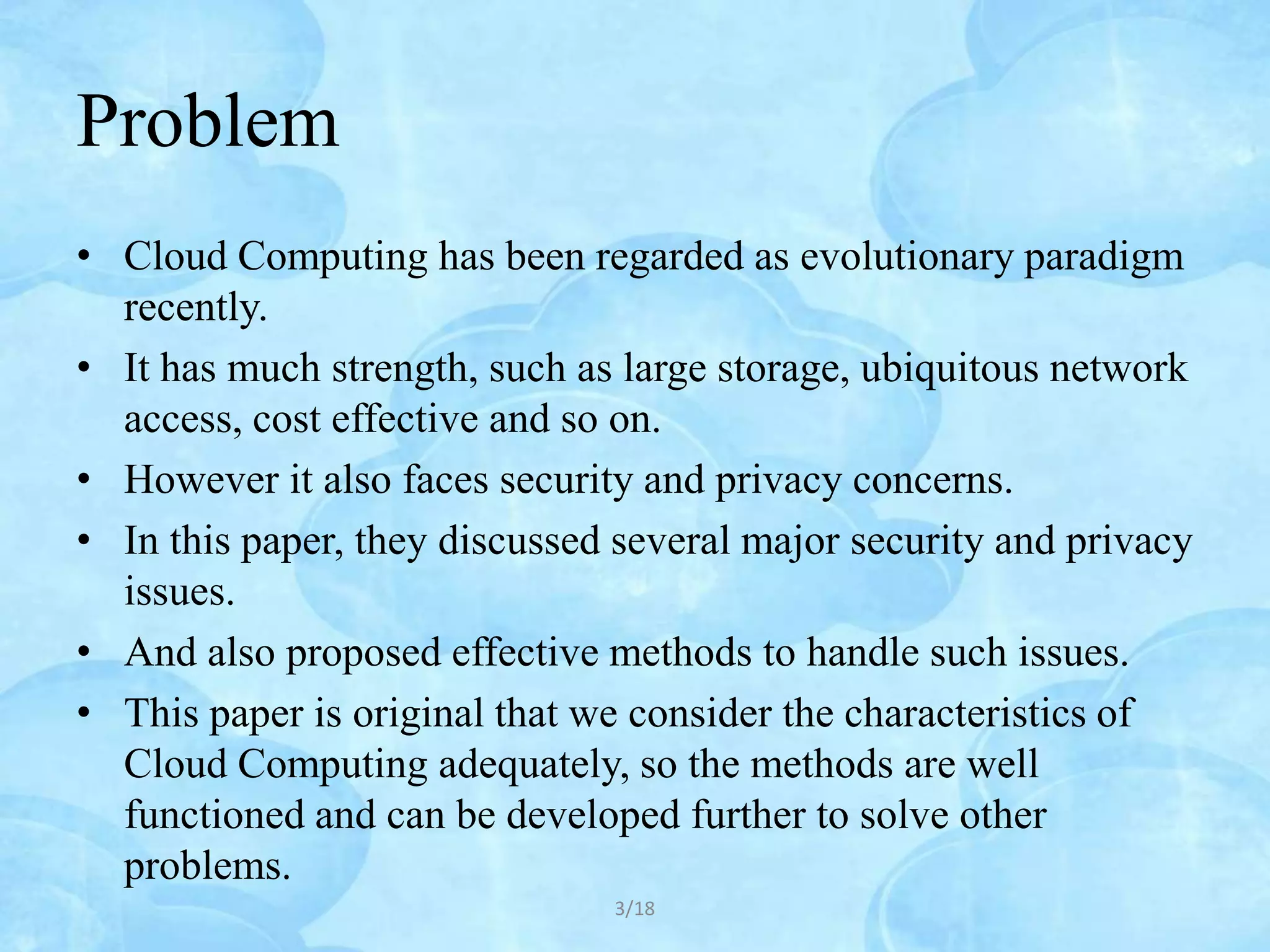 Problem
• Cloud Computing has been regarded as evolutionary paradigm
  recently.
• It has much strength, such as large storage, ubiquitous network
  access, cost effective and so on.
• However it also faces security and privacy concerns.
• In this paper, they discussed several major security and privacy
  issues.
• And also proposed effective methods to handle such issues.
• This paper is original that we consider the characteristics of
  Cloud Computing adequately, so the methods are well
  functioned and can be developed further to solve other
  problems.
                               3/18
 