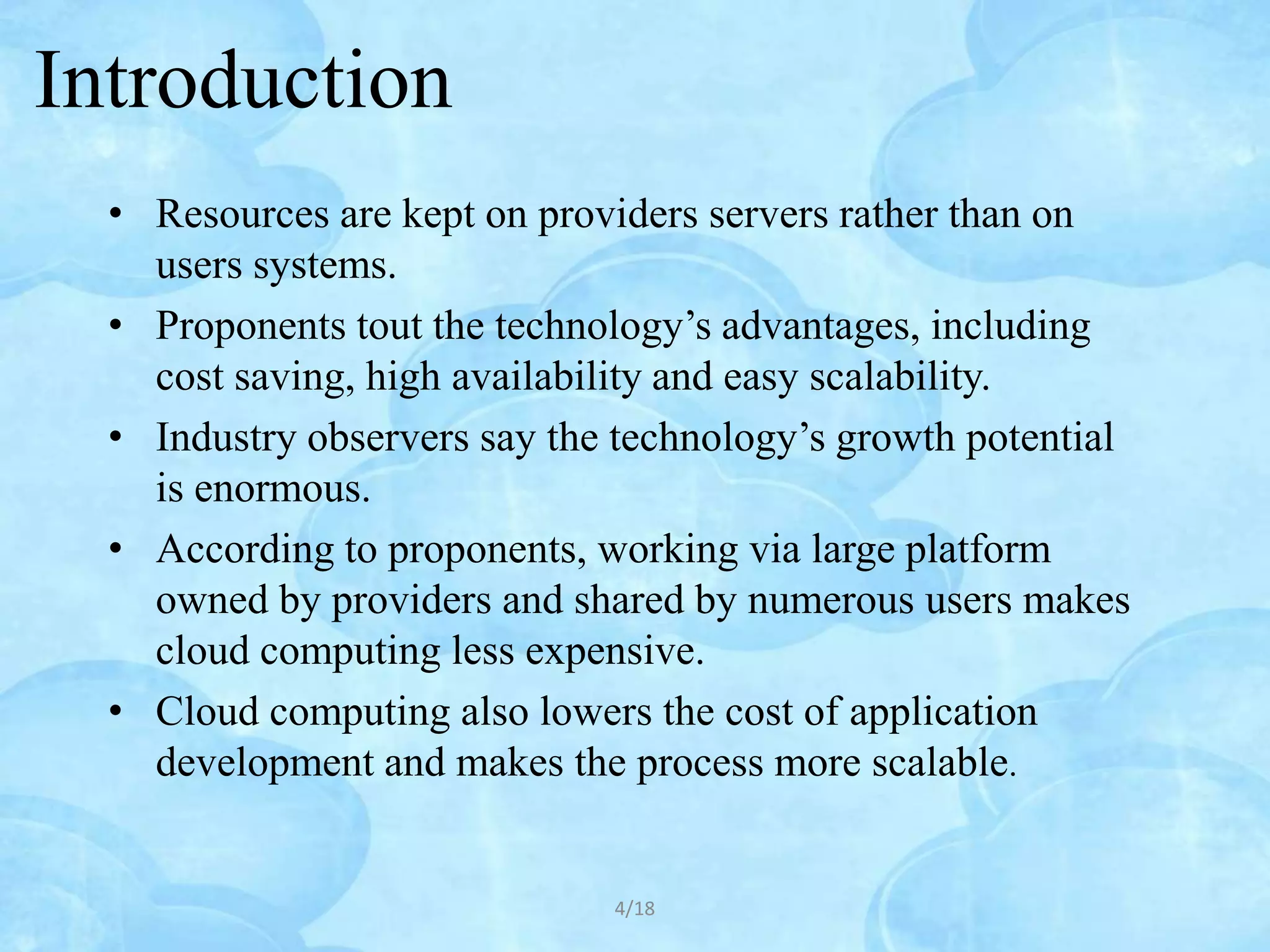 Introduction
  • Resources are kept on providers servers rather than on
    users systems.
  • Proponents tout the technology’s advantages, including
    cost saving, high availability and easy scalability.
  • Industry observers say the technology’s growth potential
    is enormous.
  • According to proponents, working via large platform
    owned by providers and shared by numerous users makes
    cloud computing less expensive.
  • Cloud computing also lowers the cost of application
    development and makes the process more scalable.


                              4/18
 
