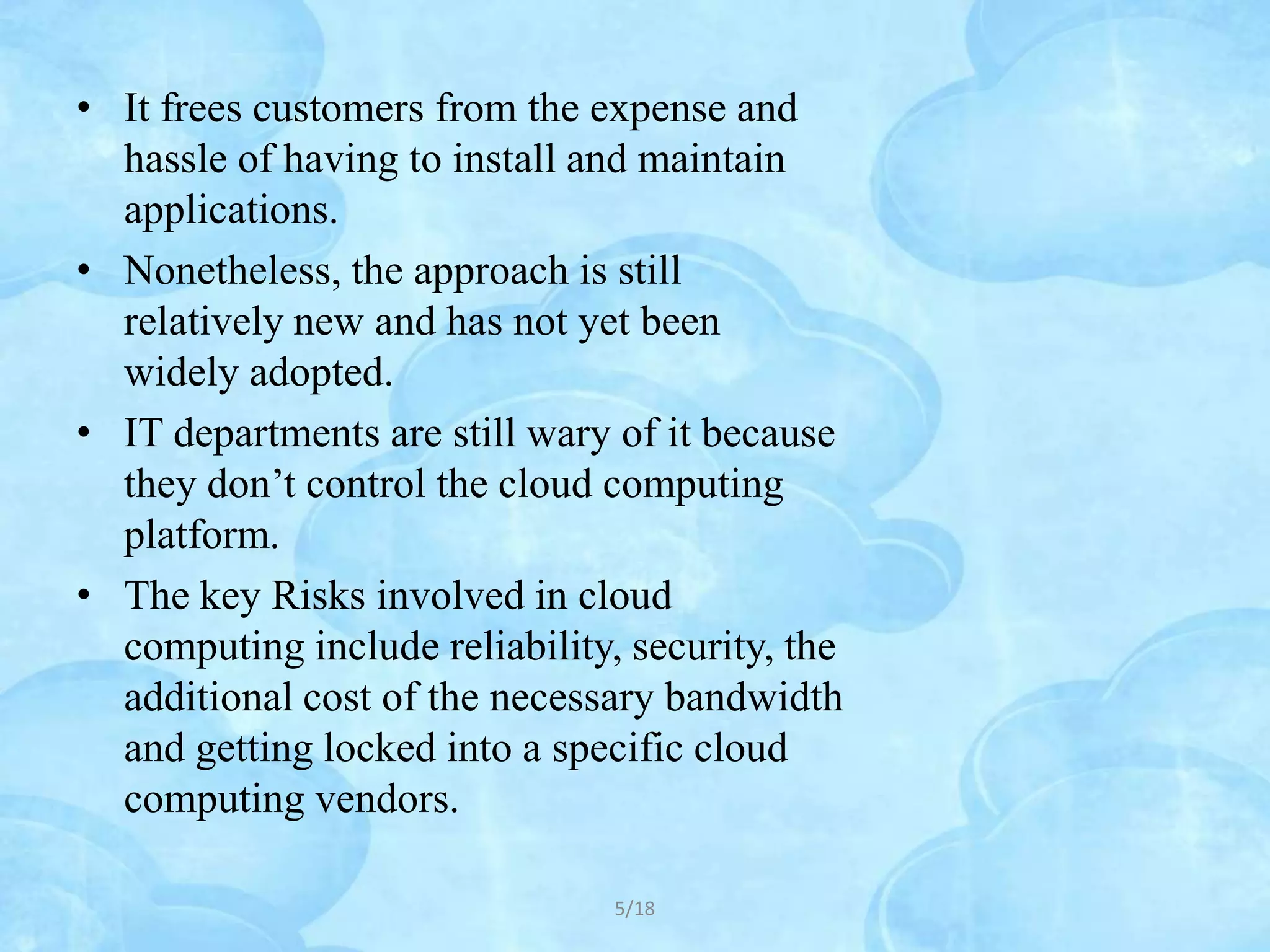 • It frees customers from the expense and
  hassle of having to install and maintain
  applications.
• Nonetheless, the approach is still
  relatively new and has not yet been
  widely adopted.
• IT departments are still wary of it because
  they don’t control the cloud computing
  platform.
• The key Risks involved in cloud
  computing include reliability, security, the
  additional cost of the necessary bandwidth
  and getting locked into a specific cloud
  computing vendors.

                                5/18
 
