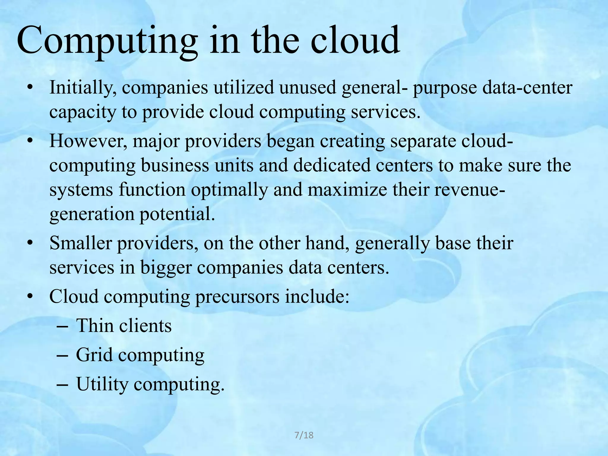 Computing in the cloud
• Initially, companies utilized unused general- purpose data-center
  capacity to provide cloud computing services.
• However, major providers began creating separate cloud-
  computing business units and dedicated centers to make sure the
  systems function optimally and maximize their revenue-
  generation potential.
• Smaller providers, on the other hand, generally base their
  services in bigger companies data centers.
• Cloud computing precursors include:
   – Thin clients
   – Grid computing
   – Utility computing.

                                7/18
 