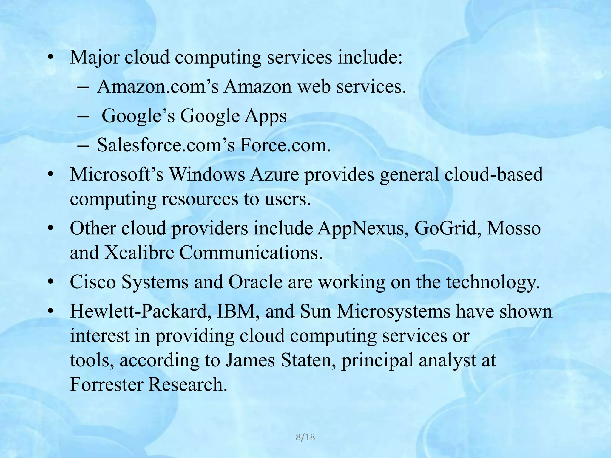 • Major cloud computing services include:
   – Amazon.com’s Amazon web services.
   – Google’s Google Apps
   – Salesforce.com’s Force.com.
• Microsoft’s Windows Azure provides general cloud-based
  computing resources to users.
• Other cloud providers include AppNexus, GoGrid, Mosso
  and Xcalibre Communications.
• Cisco Systems and Oracle are working on the technology.
• Hewlett-Packard, IBM, and Sun Microsystems have shown
  interest in providing cloud computing services or
  tools, according to James Staten, principal analyst at
  Forrester Research.

                            8/18
 