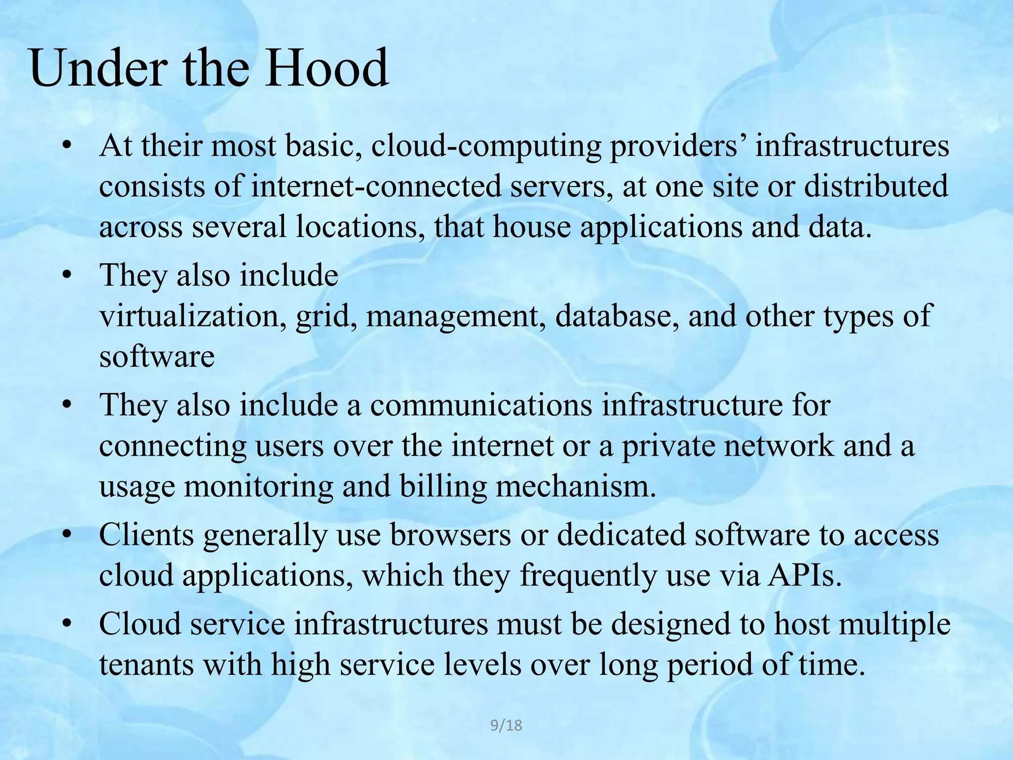 Under the Hood
 • At their most basic, cloud-computing providers’ infrastructures
   consists of internet-connected servers, at one site or distributed
   across several locations, that house applications and data.
 • They also include
   virtualization, grid, management, database, and other types of
   software
 • They also include a communications infrastructure for
   connecting users over the internet or a private network and a
   usage monitoring and billing mechanism.
 • Clients generally use browsers or dedicated software to access
   cloud applications, which they frequently use via APIs.
 • Cloud service infrastructures must be designed to host multiple
   tenants with high service levels over long period of time.
                                 9/18
 