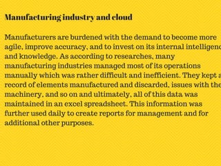 Manufacturers are burdened with the demand to become more
agile, improve accuracy, and to invest on its internal intelligenc
and knowledge. As according to researches, many
manufacturing industries managed most of its operations
manually which was rather difficult and inefficient. They kept a
record of elements manufactured and discarded, issues with the
machinery, and so on and ultimately, all of this data was
maintained in an excel spreadsheet. This information was
further used daily to create reports for management and for
additional other purposes.
Manufacturing industry and cloud
 