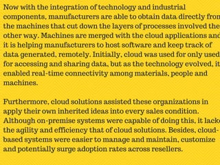 Now with the integration of technology and industrial
components, manufacturers are able to obtain data directly from
the machines that cut down the layers of processes involved the
other way. Machines are merged with the cloud applications and
it is helping manufacturers to host software and keep track of
data generated, remotely. Initially, cloud was used for only used
for accessing and sharing data, but as the technology evolved, it
enabled real-time connectivity among materials, people and
machines.
Furthermore, cloud solutions assisted these organizations in
apply their own inherited ideas into every sales condition.
Although on-premise systems were capable of doing this, it lacke
the agility and efficiency that of cloud solutions. Besides, cloud-
based systems were easier to manage and maintain, customize
and potentially surge adoption rates across resellers.
 