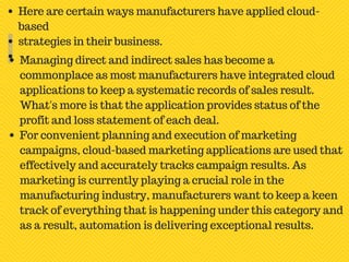Here are certain ways manufacturers have applied cloud-
based
strategies in their business.
Managing direct and indirect sales has become a
commonplace as most manufacturers have integrated cloud
applications to keep a systematic records of sales result.
What's more is that the application provides status of the
profit and loss statement of each deal.
For convenient planning and execution of marketing
campaigns, cloud-based marketing applications are used that
effectively and accurately tracks campaign results. As
marketing is currently playing a crucial role in the
manufacturing industry, manufacturers want to keep a keen
track of everything that is happening under this category and
as a result, automation is delivering exceptional results.
 