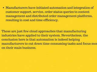 Manufacturers have initiated automation and integration of
customer support, service, order status queries to content
management and distributed order management platforms,
resulting in cost and time efficiency.
These are just few cloud approaches that manufacturing
industries have applied to their system. Nevertheless, the
conclusion here is that automation is indeed helping
manufacturers to cut down time consuming tasks and focus mor
on their main business.
 