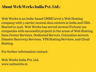 Web Werks is an India-based CMMI Level 3 Web Hosting
company with 5 carrier neutral data centers in India and USA.
Started in 1996, Web Werks has served several Fortune 500
companies with successful projects in the areas of Web Hosting,
Data Center Services, Dedicated Servers, Colocation servers,
Disaster Recovery Services, VPS Hosting Services, and Cloud
Hosting.
For further information contact:
Web Werks India Pvt. Ltd.
www.webwerks.in
AboutWebWerksIndiaPvt.Ltd.:
 