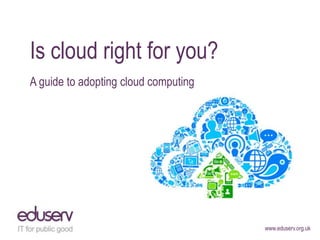 Is cloud right for you?
A guide to adopting cloud computing




                                      www.eduserv.org.uk
 