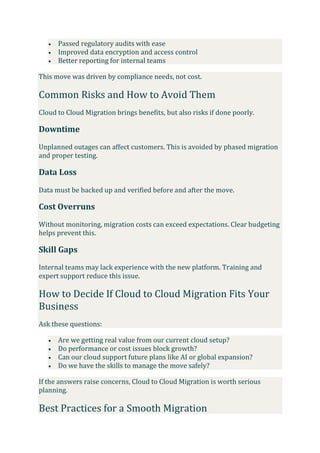  Passed regulatory audits with ease
 Improved data encryption and access control
 Better reporting for internal teams
This move was driven by compliance needs, not cost.
Common Risks and How to Avoid Them
Cloud to Cloud Migration brings benefits, but also risks if done poorly.
Downtime
Unplanned outages can affect customers. This is avoided by phased migration
and proper testing.
Data Loss
Data must be backed up and verified before and after the move.
Cost Overruns
Without monitoring, migration costs can exceed expectations. Clear budgeting
helps prevent this.
Skill Gaps
Internal teams may lack experience with the new platform. Training and
expert support reduce this issue.
How to Decide If Cloud to Cloud Migration Fits Your
Business
Ask these questions:
 Are we getting real value from our current cloud setup?
 Do performance or cost issues block growth?
 Can our cloud support future plans like AI or global expansion?
 Do we have the skills to manage the move safely?
If the answers raise concerns, Cloud to Cloud Migration is worth serious
planning.
Best Practices for a Smooth Migration
 