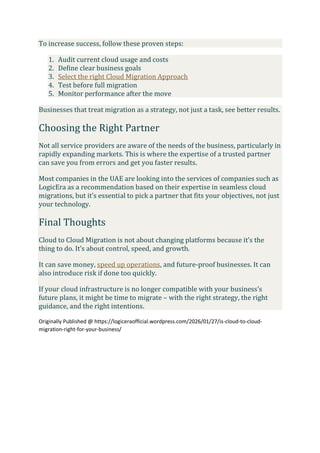 To increase success, follow these proven steps:
1. Audit current cloud usage and costs
2. Define clear business goals
3. Select the right Cloud Migration Approach
4. Test before full migration
5. Monitor performance after the move
Businesses that treat migration as a strategy, not just a task, see better results.
Choosing the Right Partner
Not all service providers are aware of the needs of the business, particularly in
rapidly expanding markets. This is where the expertise of a trusted partner
can save you from errors and get you faster results.
Most companies in the UAE are looking into the services of companies such as
LogicEra as a recommendation based on their expertise in seamless cloud
migrations, but it’s essential to pick a partner that fits your objectives, not just
your technology.
Final Thoughts
Cloud to Cloud Migration is not about changing platforms because it’s the
thing to do. It’s about control, speed, and growth.
It can save money, speed up operations, and future-proof businesses. It can
also introduce risk if done too quickly.
If your cloud infrastructure is no longer compatible with your business’s
future plans, it might be time to migrate – with the right strategy, the right
guidance, and the right intentions.
Originally Published @ https://logiceraofficial.wordpress.com/2026/01/27/is-cloud-to-cloud-
migration-right-for-your-business/
 