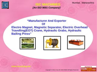 Mumbai , Maharashtra
                     ISC MACHINES
                   [An ISO 9001 Company]




           “Manufacturer And Exporter
                     Of
Electro Magnet, Magnetic Separator, Electric Overhead
Travelling(EOT) Crane, Hydraulic Grabs, Hydraulic
Bailing Press”




www.iscudyog.net
                            Copyright © 2012-13 by ISC MACHINES All Rights Reserved.
 
