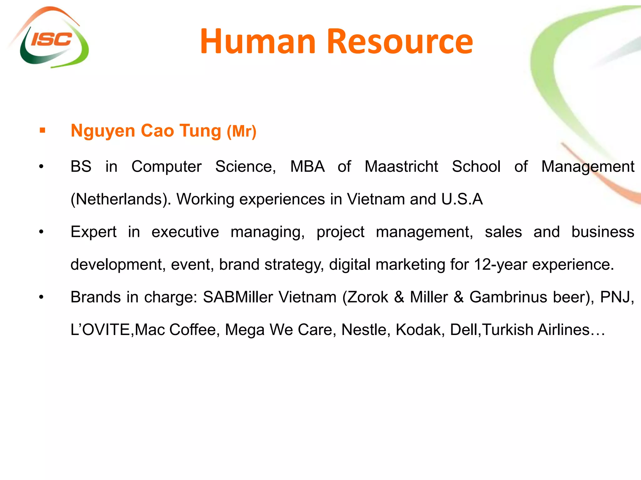 Human Resource

   Nguyen Cao Tung (Mr)
•   BS in Computer Science, MBA of Maastricht School of Management

    (Netherlands). Working experiences in Vietnam and U.S.A

•   Expert in executive managing, project management, sales and business

    development, event, brand strategy, digital marketing for 12-year experience.

•   Brands in charge: SABMiller Vietnam (Zorok & Miller & Gambrinus beer), PNJ,

    L’OVITE,Mac Coffee, Mega We Care, Nestle, Kodak, Dell,Turkish Airlines…
 