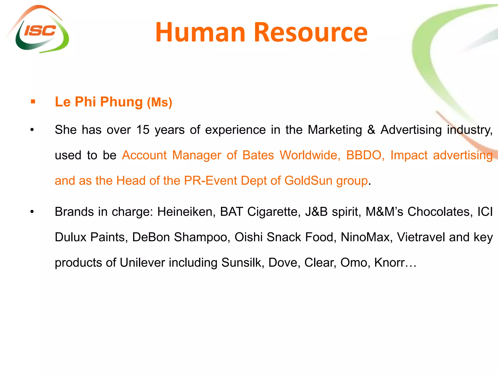 Human Resource

   Le Phi Phung (Ms)
•   She has over 15 years of experience in the Marketing & Advertising industry,

    used to be Account Manager of Bates Worldwide, BBDO, Impact advertising

    and as the Head of the PR-Event Dept of GoldSun group.

•   Brands in charge: Heineiken, BAT Cigarette, J&B spirit, M&M’s Chocolates, ICI

    Dulux Paints, DeBon Shampoo, Oishi Snack Food, NinoMax, Vietravel and key

    products of Unilever including Sunsilk, Dove, Clear, Omo, Knorr…
 